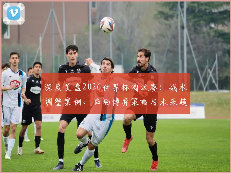 深度复盘2026世界杯淘汰赛：战术调整案例、临场博弈策略与未来趋势启示