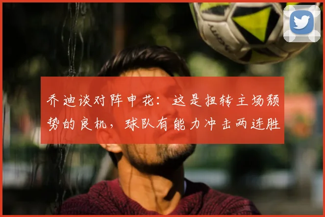 乔迪谈对阵申花：这是扭转主场颓势的良机，球队有能力冲击两连胜