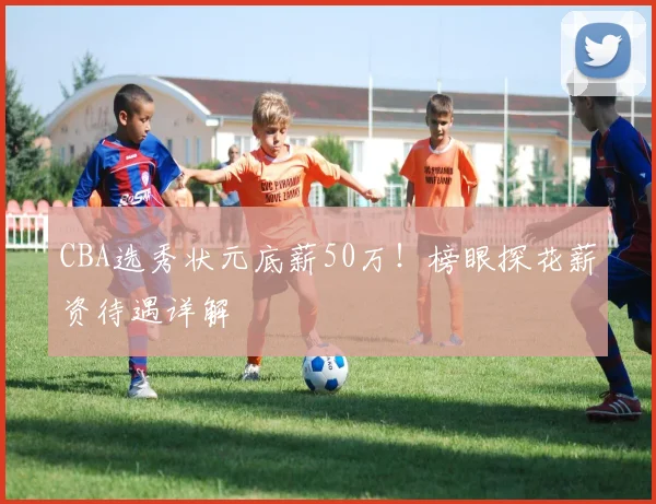CBA选秀状元底薪50万！榜眼探花薪资待遇详解