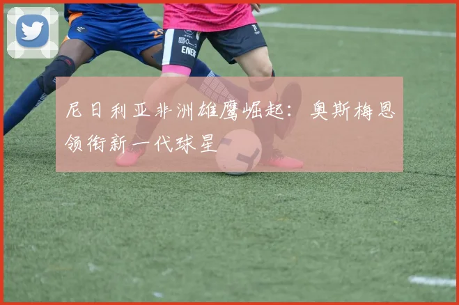 尼日利亚非洲雄鹰崛起：奥斯梅恩领衔新一代球星