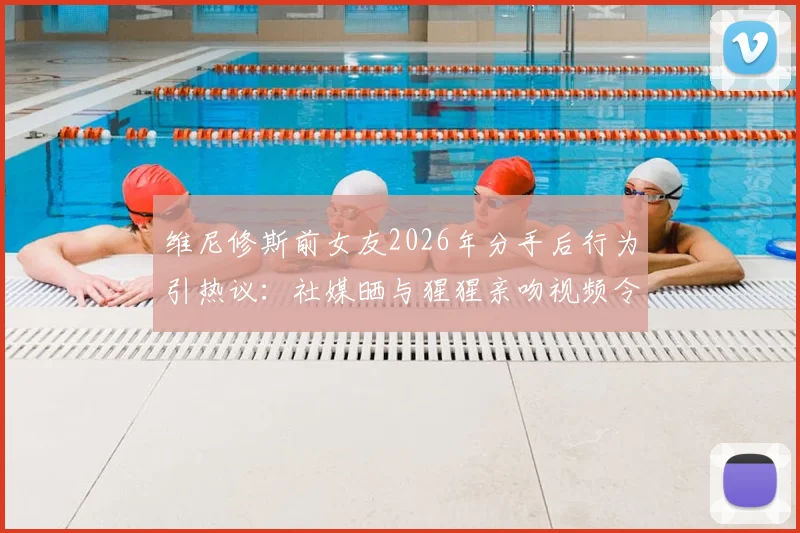 维尼修斯前女友2026年分手后行为引热议：社媒晒与猩猩亲吻视频令人难评，球星感情生活成焦点