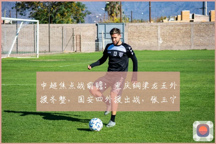 中超焦点战前瞻：重庆铜梁龙五外援齐整，国安四外援出战，张玉宁首发状态成关键