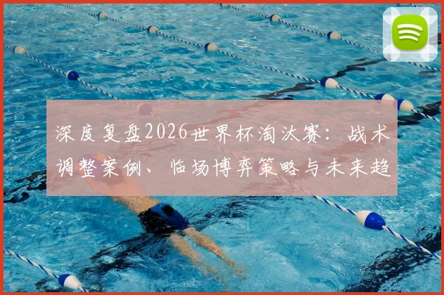 深度复盘2026世界杯淘汰赛：战术调整案例、临场博弈策略与未来趋势启示