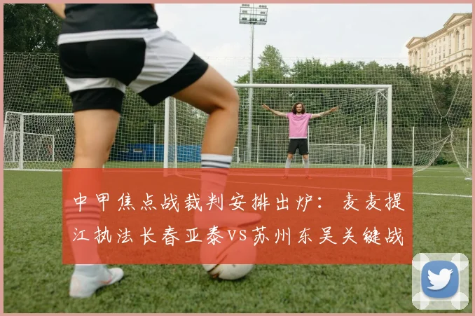 中甲焦点战裁判安排出炉：麦麦提江执法长春亚泰vs苏州东吴关键战役