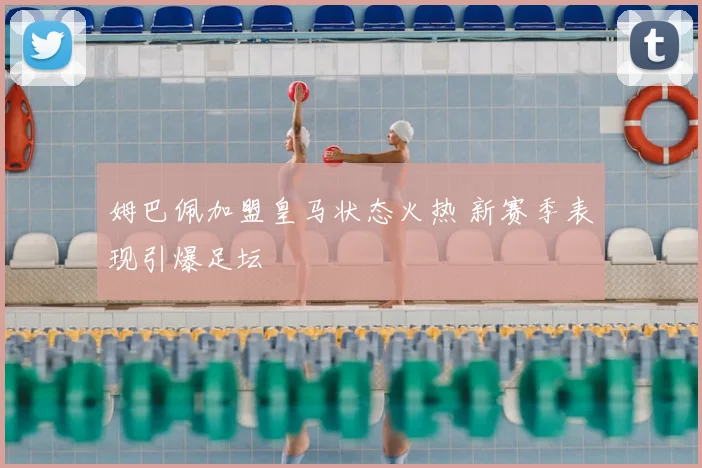 姆巴佩加盟皇马状态火热 新赛季表现引爆足坛