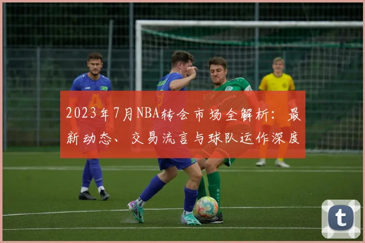 2023年7月NBA转会市场全解析：最新动态、交易流言与球队运作深度指南