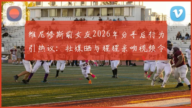 维尼修斯前女友2026年分手后行为引热议：社媒晒与猩猩亲吻视频令人难评，球星感情生活成焦点