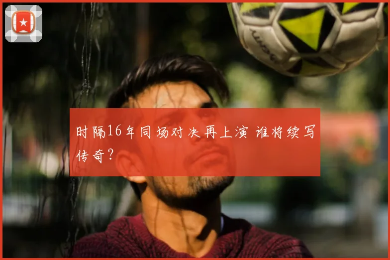 时隔16年同场对决再上演 谁将续写传奇？