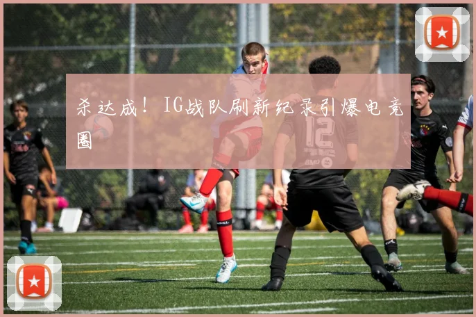 杀达成！IG战队刷新纪录引爆电竞圈