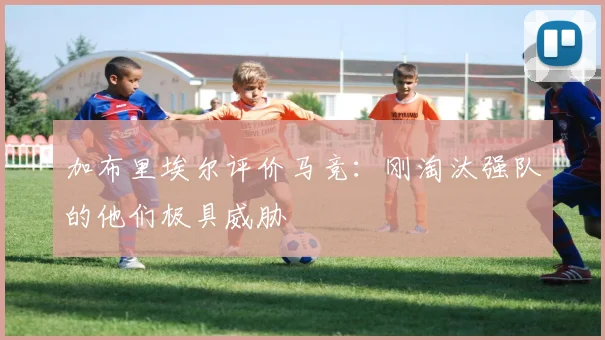 加布里埃尔评价马竞：刚淘汰强队的他们极具威胁