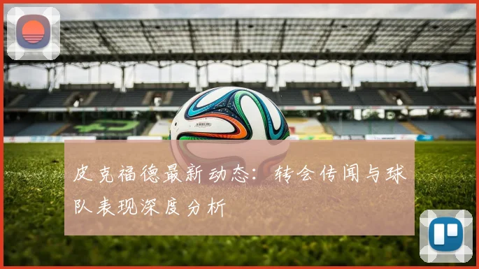 皮克福德最新动态：转会传闻与球队表现深度分析